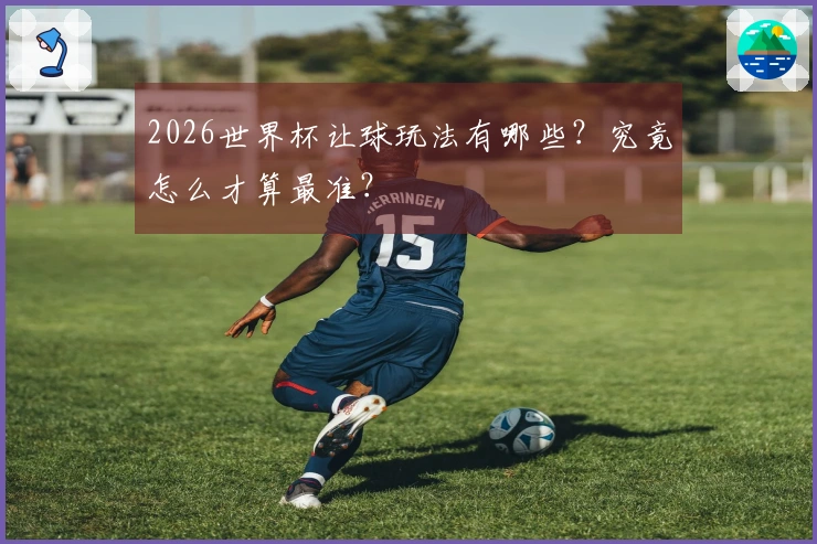 2026世界杯让球玩法有哪些？究竟怎么才算最准？