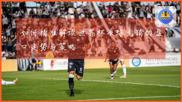 如何精准解读世界杯滚球竞猜的盘口走势与策略