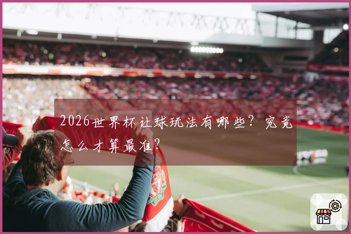 2026世界杯让球玩法有哪些？究竟怎么才算最准？