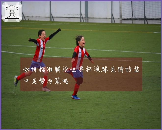 如何精准解读世界杯滚球竞猜的盘口走势与策略