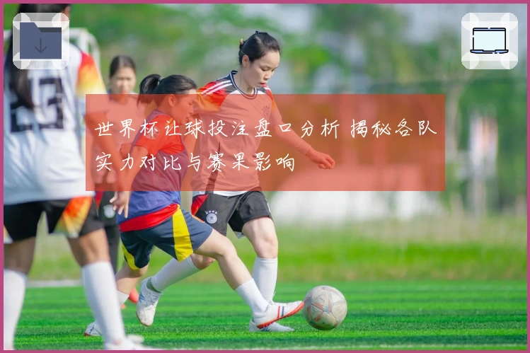 世界杯让球投注盘口分析 揭秘各队实力对比与赛果影响