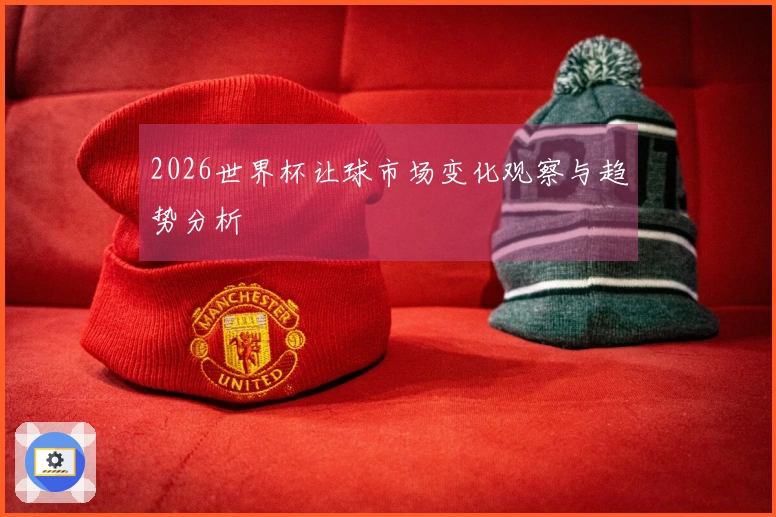 2026世界杯让球市场变化观察与趋势分析