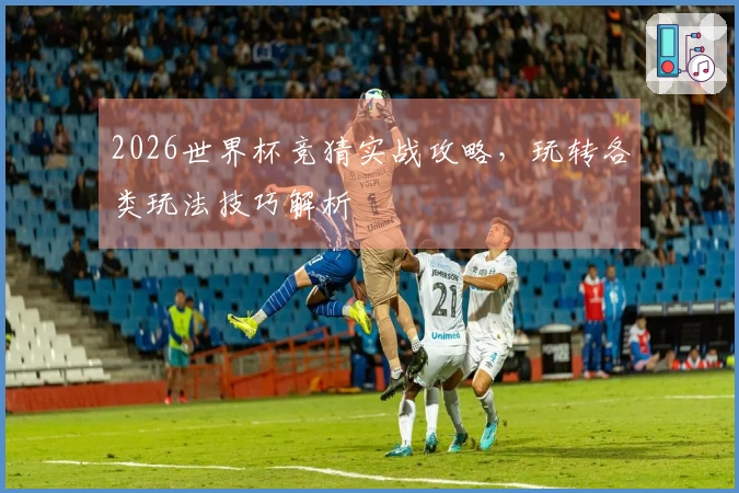 2026世界杯竞猜实战攻略，玩转各类玩法技巧解析