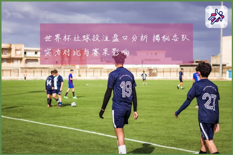 世界杯让球投注盘口分析 揭秘各队实力对比与赛果影响