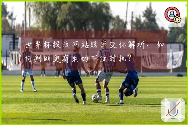世界杯投注网站赔率变化解析，如何判断更有利的下注时机？