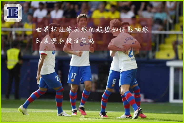 世界杯让球买球的趋势如何影响球队表现和投注策略