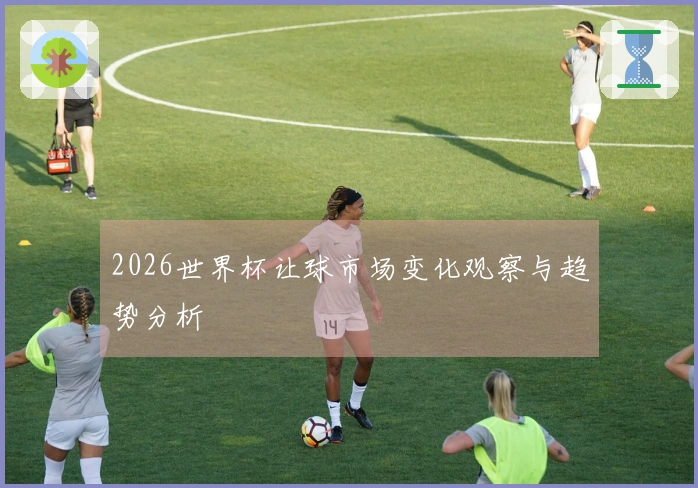 2026世界杯让球市场变化观察与趋势分析
